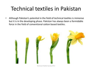 Technical textiles in Pakistan
• Although Pakistan’s potential in the field of technical textiles is immense
but it is in the developing phase. Pakistan has always been a formidable
force in the field of conventional cotton based textiles.

Technical Textile Society-NTU

 