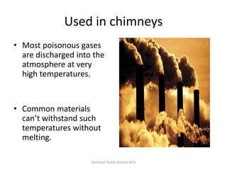 Used in chimneys
• Most poisonous gases
are discharged into the
atmosphere at very
high temperatures.

• Common materials
can’t withstand such
temperatures without
melting.
Technical Textile Society-NTU

 
