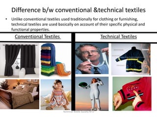 Difference b/w conventional &technical textiles
• Unlike conventional textiles used traditionally for clothing or furnishing,
technical textiles are used basically on account of their specific physical and
functional properties.

Conventional Textiles

Technical Textiles

Technical Textile Society-NTU

 