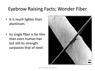 Eyebrow Raising Facts; Wonder Fiber
• It is much lighter than
aluminum.
• Its single fiber is far thin
than even human hair
but still its strength
surpasses that of steel.

Technical Textile Society-NTU

 
