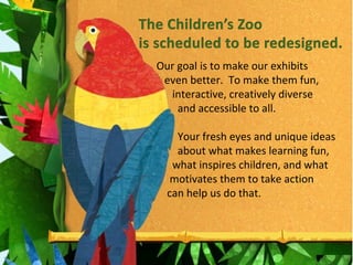 Our goal is to make our exhibits  even better.  To make them fun,  interactive, creatively diverse  and accessible to all. Your fresh eyes and unique ideas  about what makes learning fun,  what inspires children, and what  motivates them to take action  can help us do that. 