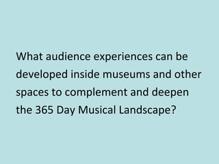 What audience experiences can be developed inside museums and other spaces to complement and deepen the 365 Day Musical Landscape? 