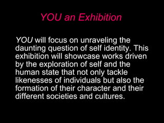 YOU an Exhibition YOU  will focus on unraveling the daunting question of self identity. This exhibition will showcase works driven by the exploration of self and the human state that not only tackle likenesses of individuals but also the formation of their character and their different societies and cultures.  