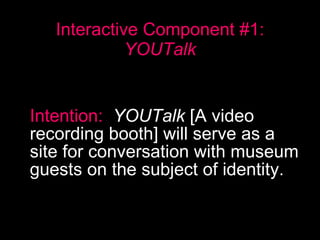 Interactive Component #1:  YOUTalk Intention:   YOUTalk  [A video recording booth] will serve as a site for conversation with museum guests on the subject of identity.   