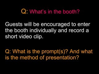 Q:   What’s in the booth? Guests will be encouraged to enter the booth individually and record a short video clip.  Q: What is the prompt(s)? And what is the method of presentation?  