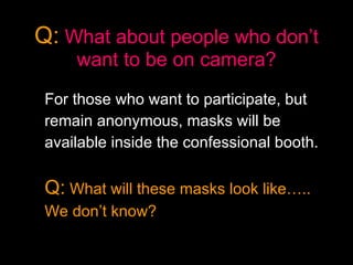 Q:   What about people who don’t want to be on camera? For those who want to participate, but  remain anonymous, masks will be  available inside the confessional booth.   Q:  What will these masks look like…..  We don’t know? 