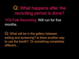 Q:   What happens after the recording period is done? YOUTalk  Recording:   Will run for five  months. Q:  What will be in the gallery between  editing and screening? Is there another way  to use the booth?  Or something completely  different…  