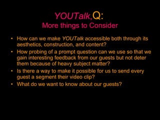 YOUTalk , Q:   More things to Consider How can we make  YOUTalk  accessible both through its aesthetics, construction, and content?  How probing of a prompt question can we use so that we gain interesting feedback from our guests but not deter them because of heavy subject matter?  Is there a way to make it possible for us to send every guest a segment their video clip? What do we want to know about our guests? 