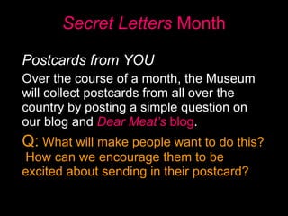 Secret Letters  Month Postcards from YOU   Over the course of a month, the Museum will collect postcards from all over the country by posting a simple question on our blog and  Dear Meat’s  blog .  Q:  What will make people want to do this?  How can we encourage them to be excited about sending in their postcard? 