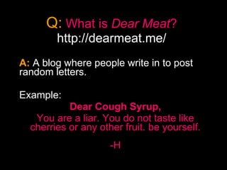 Q:   What is  Dear Meat ? http://dearmeat.me/ A:  A blog where people write in to post random letters. Example: Dear Cough Syrup, You are a liar. You do not taste like cherries or any other fruit. be yourself. -H 