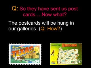 Q:   So they have sent us post cards….Now what? The postcards will be hung in our galleries. ( Q: How? ) 