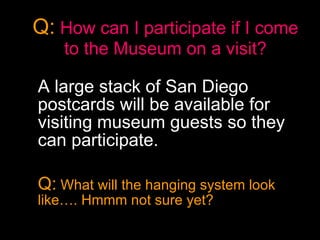 Q:   How can I participate if I come to the Museum on a visit? A large stack of San Diego postcards will be available for visiting museum guests so they can participate.  Q:  What will the hanging system look like…. Hmmm not sure yet? 