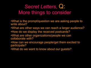 Secret Letters ,  Q:   More things to consider   What is the prompt/question we are asking people to write about?  What are other ways we can reach a larger audience?  How do we display the received postcards?  What are other organizations/people we can collaborate with? How can we encourage people/get them excited to participate? What do we want to know about our guests? 