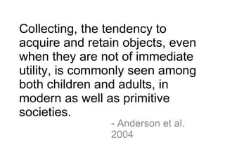 Collecting, the tendency to acquire and retain objects, even when they are not of immediate utility, is commonly seen among both children and adults, in modern as well as primitive societies.  - Anderson et al. 2004 