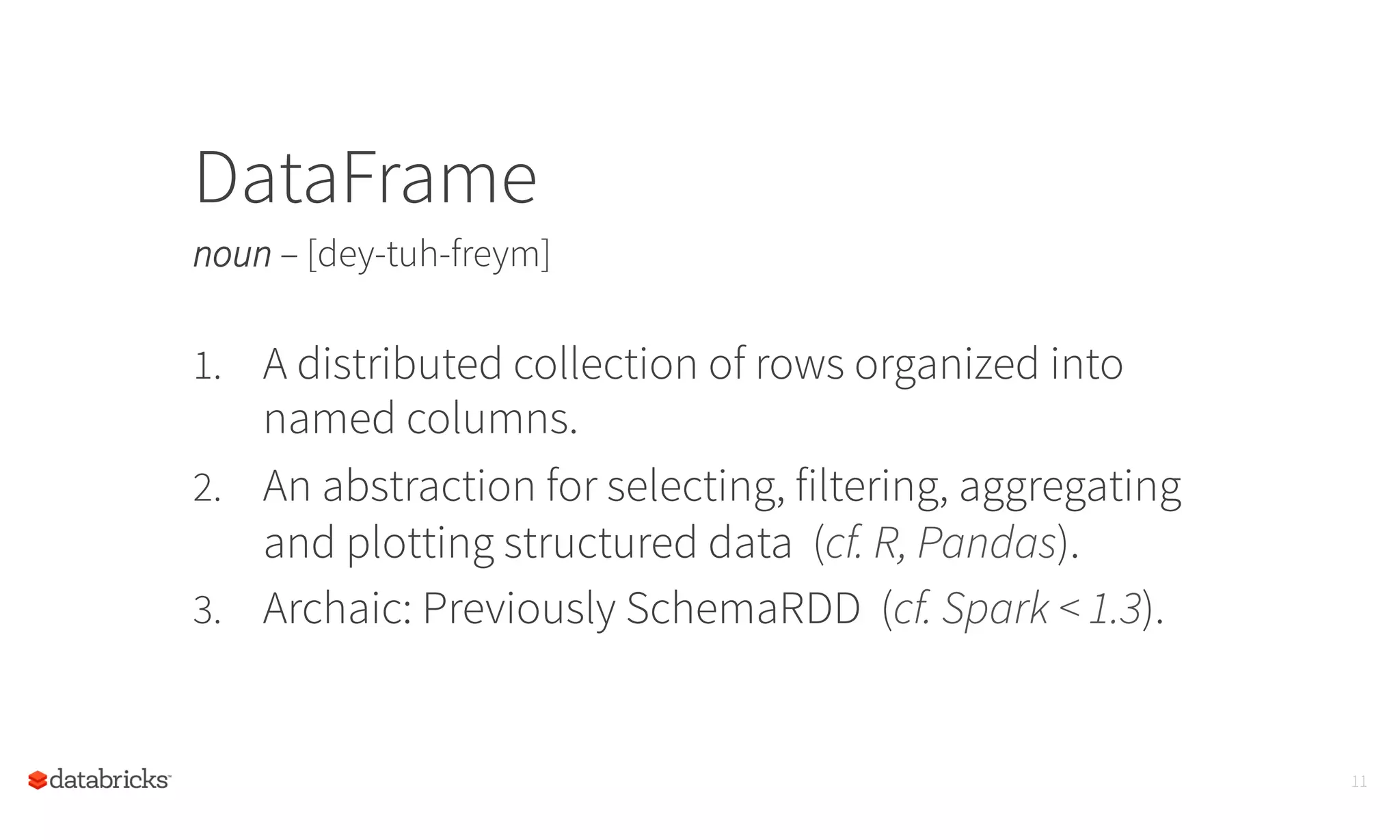 DataFrame
noun – [dey-tuh-freym]
11
1.  A distributed collection of rows organized into
named columns.
2.  An abstraction for selecting, filtering, aggregating
and plotting structured data (cf. R, Pandas).
3.  Archaic: Previously SchemaRDD (cf. Spark < 1.3).
	
  
 