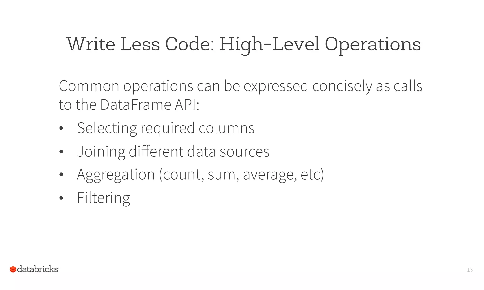 Write Less Code: High-Level Operations
Common operations can be expressed concisely as calls
to the DataFrame API:
•  Selecting required columns
•  Joining diﬀerent data sources
•  Aggregation (count, sum, average, etc)
•  Filtering
13
 