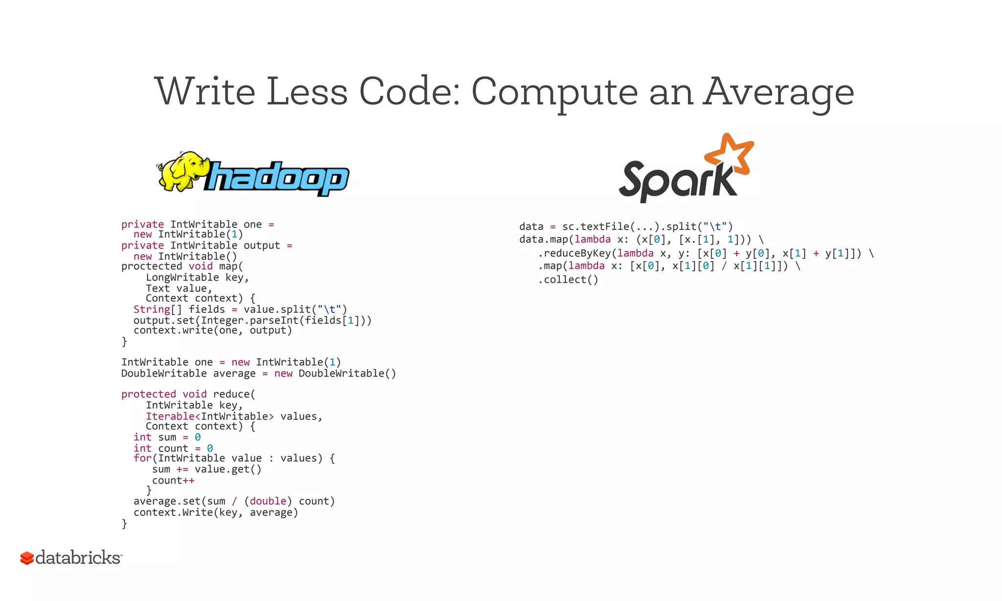 Write Less Code: Compute an Average
private	
  IntWritable	
  one	
  =	
  	
  
	
  	
  new	
  IntWritable(1)	
  
private	
  IntWritable	
  output	
  =	
  
	
  	
  new	
  IntWritable()	
  
proctected	
  void	
  map(	
  
	
  	
  	
  	
  LongWritable	
  key,	
  
	
  	
  	
  	
  Text	
  value,	
  
	
  	
  	
  	
  Context	
  context)	
  {	
  
	
  	
  String[]	
  fields	
  =	
  value.split("t")	
  
	
  	
  output.set(Integer.parseInt(fields[1]))	
  
	
  	
  context.write(one,	
  output)	
  
}	
  
	
  
IntWritable	
  one	
  =	
  new	
  IntWritable(1)	
  
DoubleWritable	
  average	
  =	
  new	
  DoubleWritable()	
  
	
  
protected	
  void	
  reduce(	
  
	
  	
  	
  	
  IntWritable	
  key,	
  
	
  	
  	
  	
  Iterable<IntWritable>	
  values,	
  
	
  	
  	
  	
  Context	
  context)	
  {	
  
	
  	
  int	
  sum	
  =	
  0	
  
	
  	
  int	
  count	
  =	
  0	
  
	
  	
  for(IntWritable	
  value	
  :	
  values)	
  {	
  
	
  	
  	
  	
  	
  sum	
  +=	
  value.get()	
  
	
  	
  	
  	
  	
  count++	
  
	
  	
  	
  	
  }	
  
	
  	
  average.set(sum	
  /	
  (double)	
  count)	
  
	
  	
  context.Write(key,	
  average)	
  
}	
  
data	
  =	
  sc.textFile(...).split("t")	
  
data.map(lambda	
  x:	
  (x[0],	
  [x.[1],	
  1]))	
  	
  
	
  	
  	
  .reduceByKey(lambda	
  x,	
  y:	
  [x[0]	
  +	
  y[0],	
  x[1]	
  +	
  y[1]])	
  	
  
	
  	
  	
  .map(lambda	
  x:	
  [x[0],	
  x[1][0]	
  /	
  x[1][1]])	
  	
  
	
  	
  	
  .collect()	
  
 
