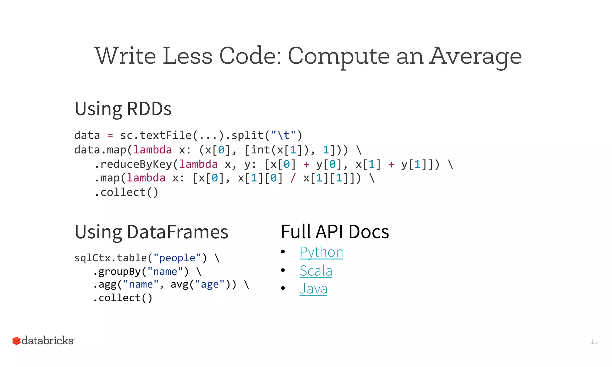 Write Less Code: Compute an Average
15
Using RDDs
	
  
data	
  =	
  sc.textFile(...).split("t")	
  
data.map(lambda	
  x:	
  (x[0],	
  [int(x[1]),	
  1]))	
  	
  
	
  	
  	
  .reduceByKey(lambda	
  x,	
  y:	
  [x[0]	
  +	
  y[0],	
  x[1]	
  +	
  y[1]])	
  	
  
	
  	
  	
  .map(lambda	
  x:	
  [x[0],	
  x[1][0]	
  /	
  x[1][1]])	
  	
  
	
  	
  	
  .collect()	
  
	
  
	
  
	
  Using DataFrames
	
  
sqlCtx.table("people")	
  	
  
	
  	
  	
  .groupBy("name")	
  	
  
	
  	
  	
  .agg("name",	
  avg("age"))	
  	
  
	
  	
  	
  .collect()	
  	
  
	
  
Full API Docs
•  Python
•  Scala
•  Java
 
