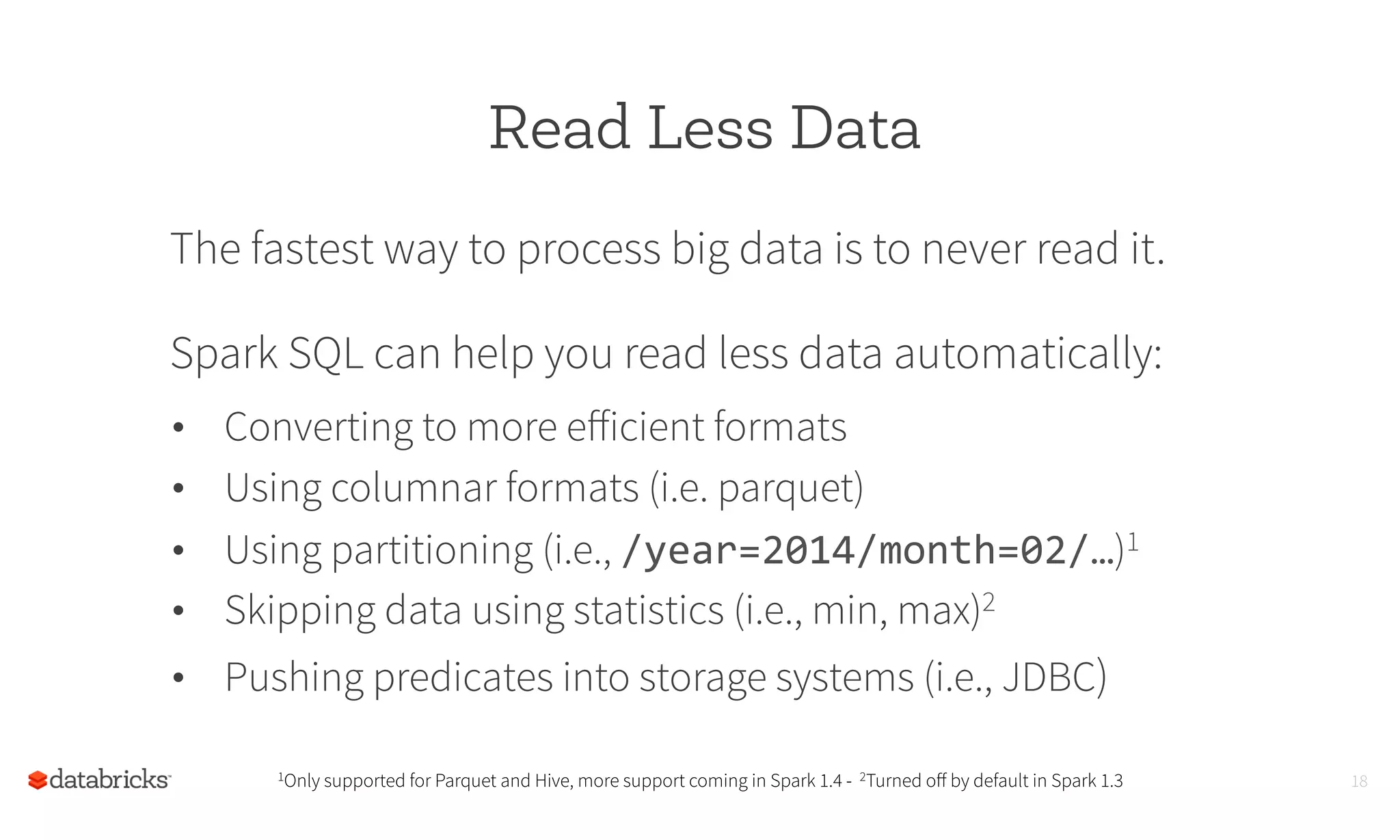 Read Less Data
The fastest way to process big data is to never read it.
Spark SQL can help you read less data automatically:
1Only supported for Parquet and Hive, more support coming in Spark 1.4 - 2Turned oﬀ by default in Spark 1.3 18
•  Converting to more eﬀicient formats
•  Using columnar formats (i.e. parquet)
•  Using partitioning (i.e., /year=2014/month=02/…)1
•  Skipping data using statistics (i.e., min, max)2
•  Pushing predicates into storage systems (i.e., JDBC)
	
  
 