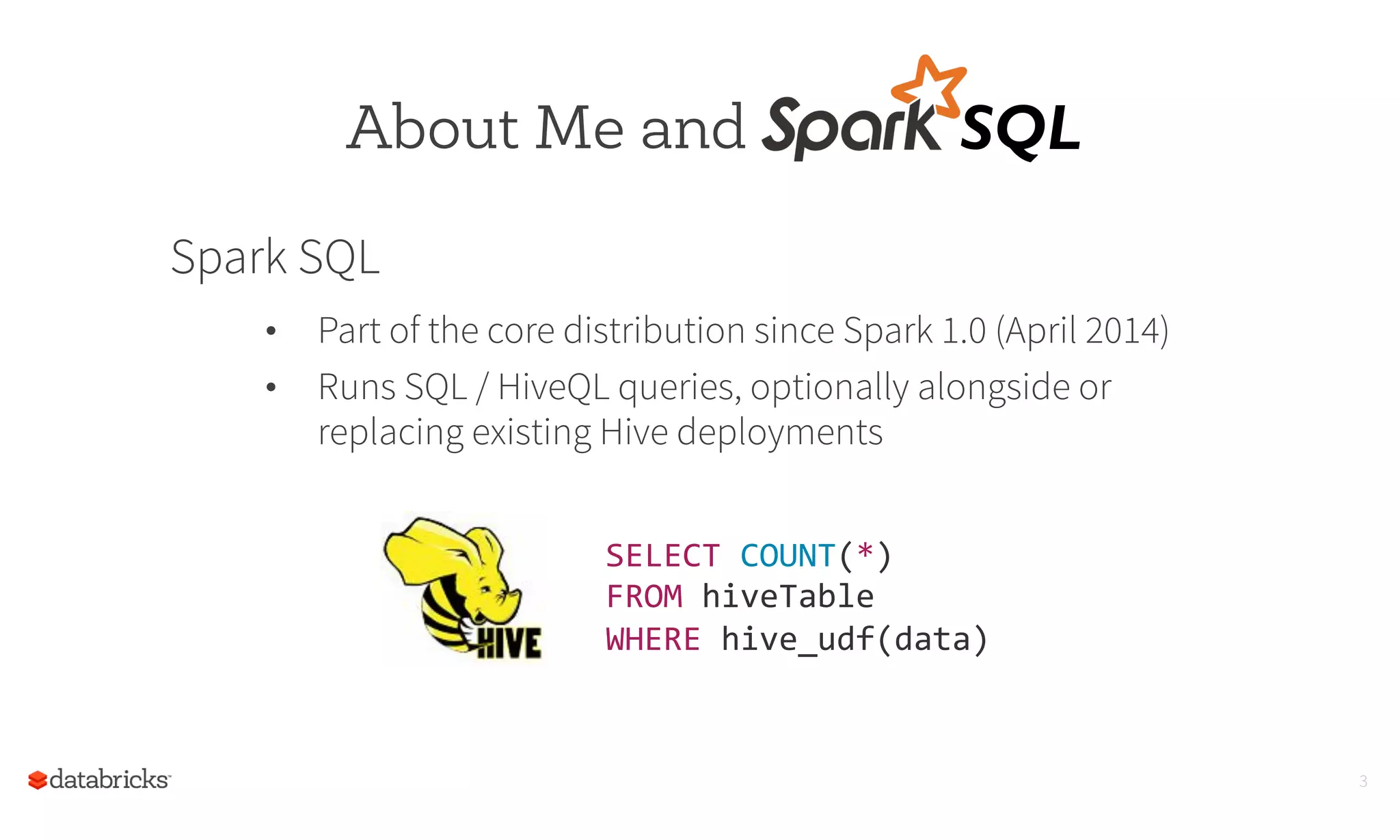 3
SELECT	
  COUNT(*)	
  
FROM	
  hiveTable	
  
WHERE	
  hive_udf(data)	
  	
  
About Me and SQL	
  
Spark SQL
•  Part of the core distribution since Spark 1.0 (April 2014)
•  Runs SQL / HiveQL queries, optionally alongside or
replacing existing Hive deployments
 