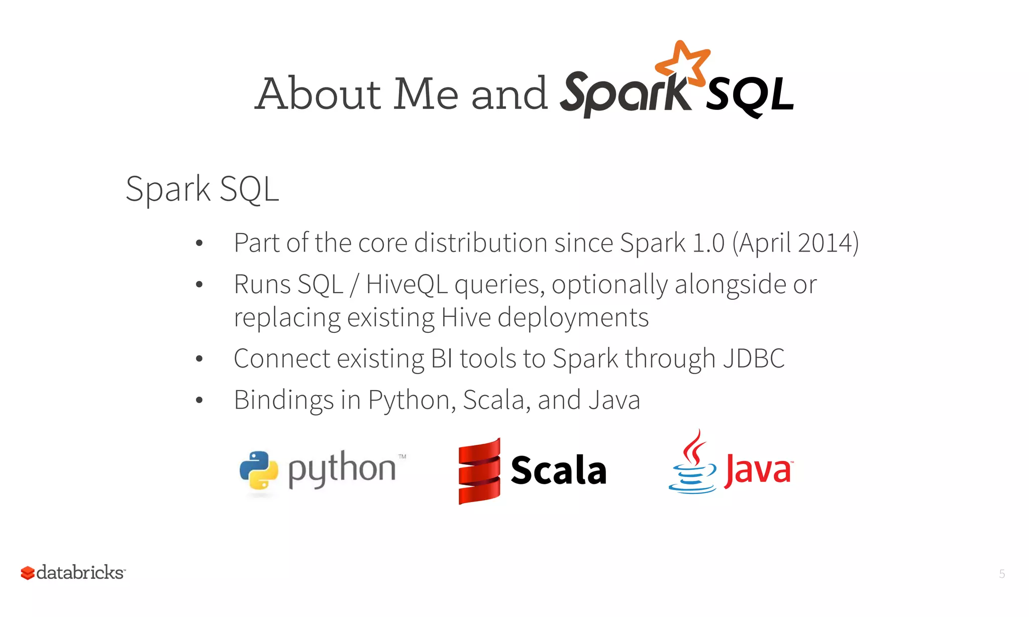 Spark SQL
•  Part of the core distribution since Spark 1.0 (April 2014)
•  Runs SQL / HiveQL queries, optionally alongside or
replacing existing Hive deployments
•  Connect existing BI tools to Spark through JDBC
•  Bindings in Python, Scala, and Java
5
About Me and SQL	
  
 