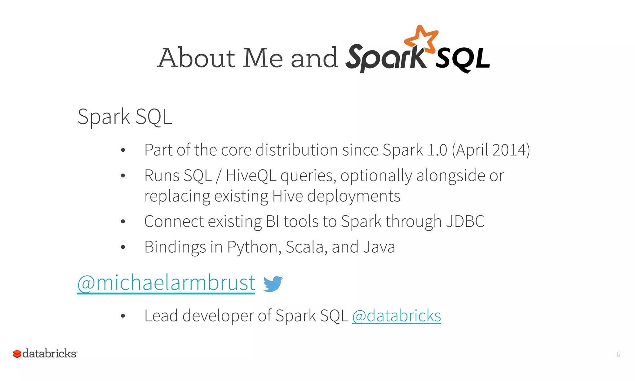 Spark SQL
•  Part of the core distribution since Spark 1.0 (April 2014)
•  Runs SQL / HiveQL queries, optionally alongside or
replacing existing Hive deployments
•  Connect existing BI tools to Spark through JDBC
•  Bindings in Python, Scala, and Java
@michaelarmbrust
•  Lead developer of Spark SQL @databricks
About Me and
6
SQL	
  
 