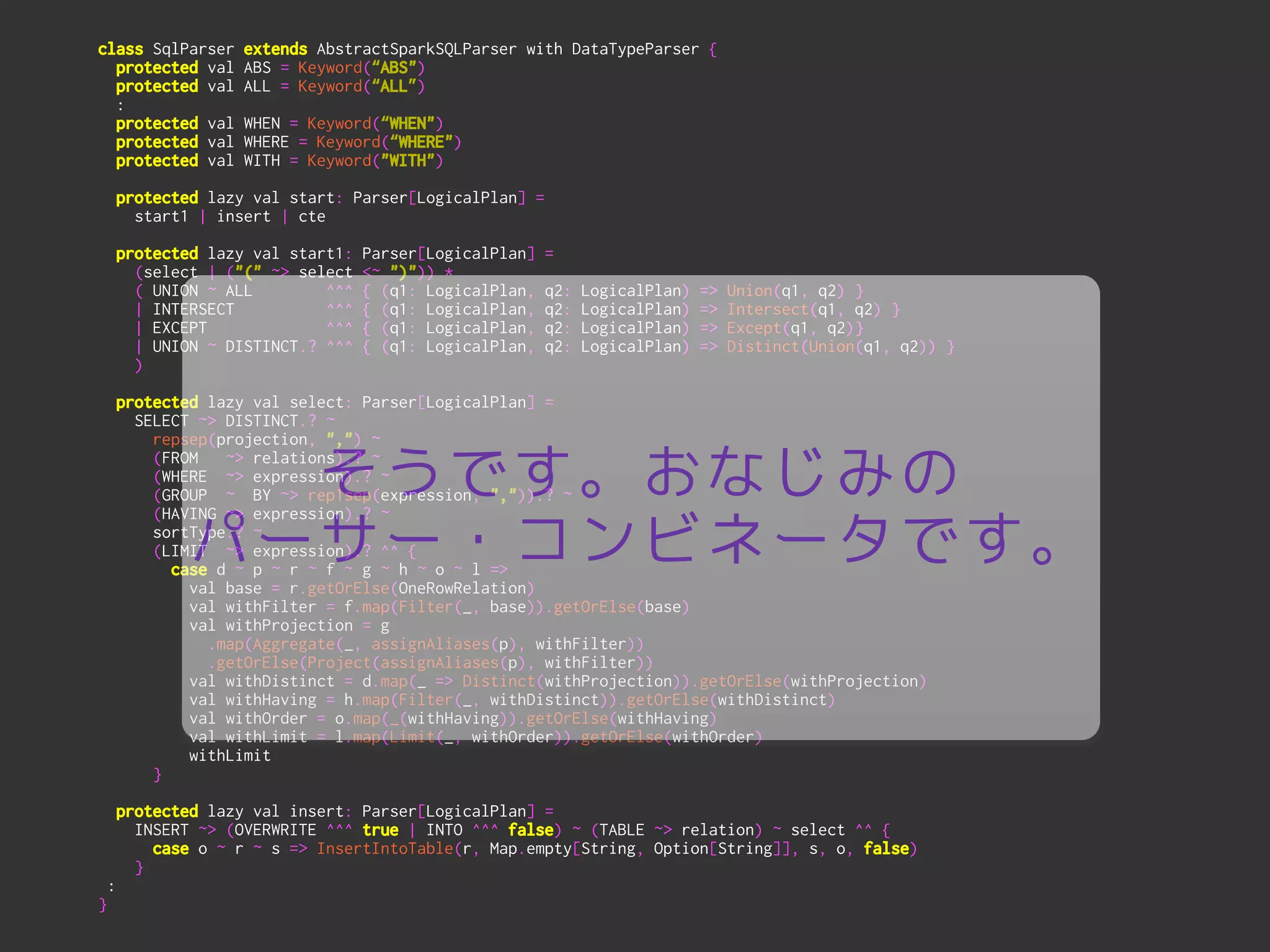 class SqlParser extends AbstractSparkSQLParser with DataTypeParser {
protected val ABS = Keyword(“ABS")
protected val ALL = Keyword(“ALL”)
:
protected val WHEN = Keyword(“WHEN")
protected val WHERE = Keyword(“WHERE")
protected val WITH = Keyword("WITH")
!
protected lazy val start: Parser[LogicalPlan] =
start1 | insert | cte
!
protected lazy val start1: Parser[LogicalPlan] =
(select | ("(" ~> select <~ ")")) *
( UNION ~ ALL ^^^ { (q1: LogicalPlan, q2: LogicalPlan) => Union(q1, q2) }
| INTERSECT ^^^ { (q1: LogicalPlan, q2: LogicalPlan) => Intersect(q1, q2) }
| EXCEPT ^^^ { (q1: LogicalPlan, q2: LogicalPlan) => Except(q1, q2)}
| UNION ~ DISTINCT.? ^^^ { (q1: LogicalPlan, q2: LogicalPlan) => Distinct(Union(q1, q2)) }
)
!
protected lazy val select: Parser[LogicalPlan] =
SELECT ~> DISTINCT.? ~
repsep(projection, ",") ~
(FROM ~> relations).? ~
(WHERE ~> expression).? ~
(GROUP ~ BY ~> rep1sep(expression, ",")).? ~
(HAVING ~> expression).? ~
sortType.? ~
(LIMIT ~> expression).? ^^ {
case d ~ p ~ r ~ f ~ g ~ h ~ o ~ l =>
val base = r.getOrElse(OneRowRelation)
val withFilter = f.map(Filter(_, base)).getOrElse(base)
val withProjection = g
.map(Aggregate(_, assignAliases(p), withFilter))
.getOrElse(Project(assignAliases(p), withFilter))
val withDistinct = d.map(_ => Distinct(withProjection)).getOrElse(withProjection)
val withHaving = h.map(Filter(_, withDistinct)).getOrElse(withDistinct)
val withOrder = o.map(_(withHaving)).getOrElse(withHaving)
val withLimit = l.map(Limit(_, withOrder)).getOrElse(withOrder)
withLimit
}
!
protected lazy val insert: Parser[LogicalPlan] =
INSERT ~> (OVERWRITE ^^^ true | INTO ^^^ false) ~ (TABLE ~> relation) ~ select ^^ {
case o ~ r ~ s => InsertIntoTable(r, Map.empty[String, Option[String]], s, o, false)
}
:
}
そうです。おなじみの
パーサー・コンビネータです。
 