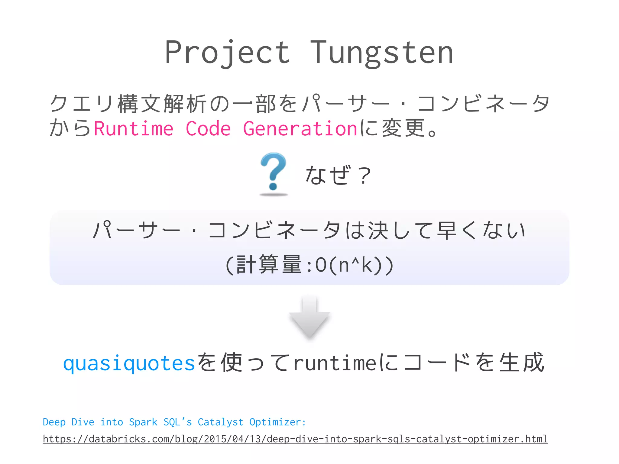 Project Tungsten
クエリ構文解析の一部をパーサー・コンビネータ
からRuntime Code Generationに変更。
なぜ？
パーサー・コンビネータは決して早くない
(計算量:O(n^k))
quasiquotesを使ってruntimeにコードを生成
Deep Dive into Spark SQL’s Catalyst Optimizer:
https://databricks.com/blog/2015/04/13/deep-dive-into-spark-sqls-catalyst-optimizer.html
 