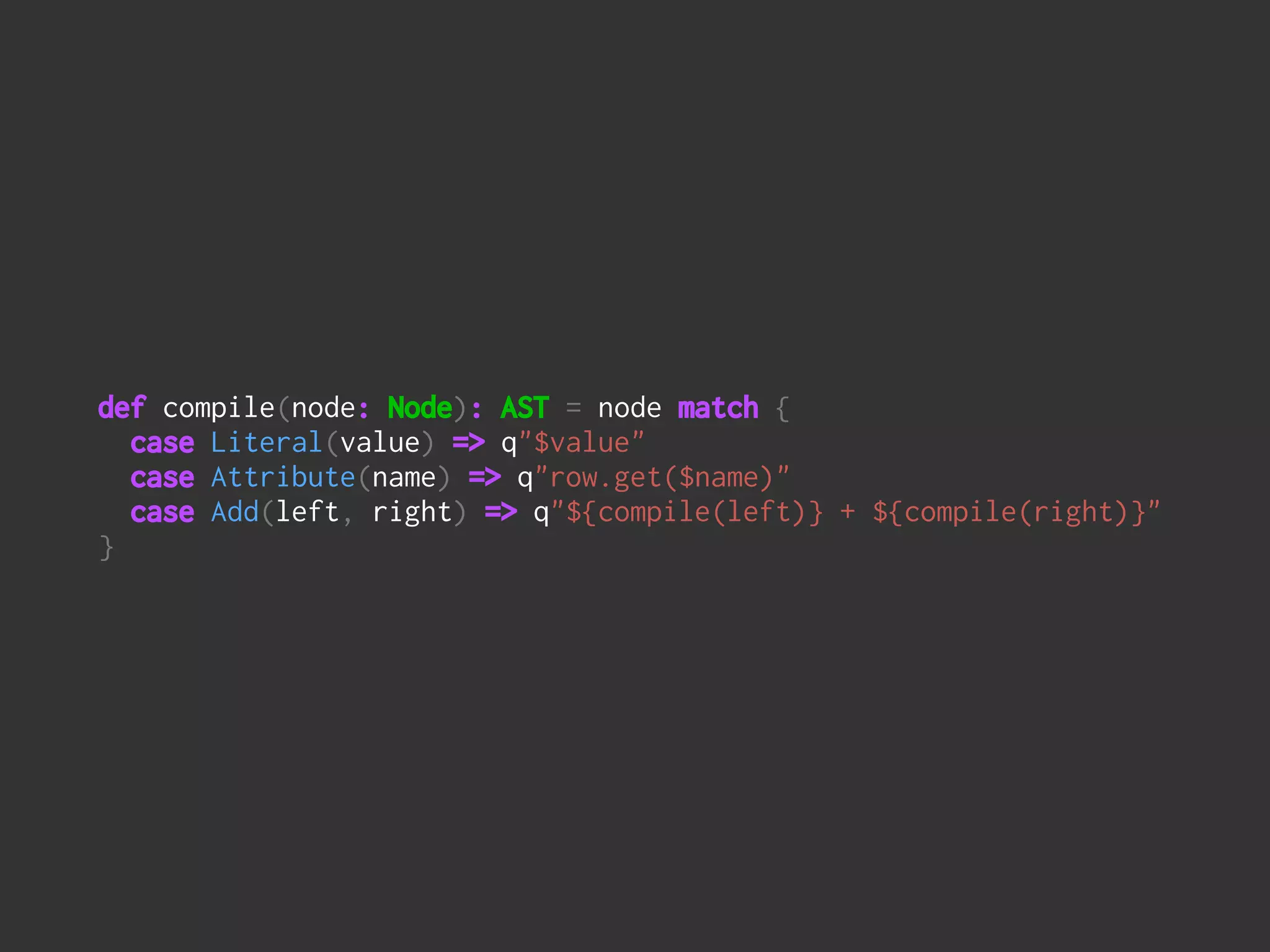 def compile(node: Node): AST = node match { 
case Literal(value) => q"$value" 
case Attribute(name) => q"row.get($name)" 
case Add(left, right) => q"${compile(left)} + ${compile(right)}" 
}
 