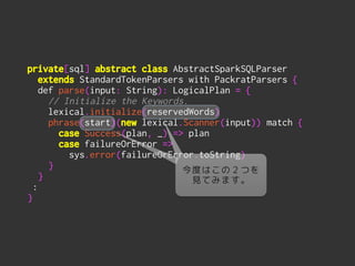 private[sql] abstract class AbstractSparkSQLParser
extends StandardTokenParsers with PackratParsers {
def parse(input: String): LogicalPlan = {
// Initialize the Keywords.
lexical.initialize(reservedWords)
phrase(start)(new lexical.Scanner(input)) match {
case Success(plan, _) => plan
case failureOrError =>
sys.error(failureOrError.toString)
}
}
:
}
今度はこの２つを
見てみます。
 