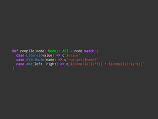 def compile(node: Node): AST = node match { 
case Literal(value) => q"$value" 
case Attribute(name) => q"row.get($name)" 
case Add(left, right) => q"${compile(left)} + ${compile(right)}" 
}
 