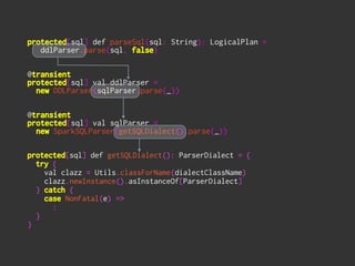 protected[sql] def parseSql(sql: String): LogicalPlan = 
ddlParser.parse(sql, false) 
!
 
@transient 
protected[sql] val ddlParser = 
new DDLParser(sqlParser.parse(_)) 
!
 
@transient 
protected[sql] val sqlParser =
new SparkSQLParser(getSQLDialect().parse(_))
!
!
protected[sql] def getSQLDialect(): ParserDialect = {
try {
val clazz = Utils.classForName(dialectClassName)
clazz.newInstance().asInstanceOf[ParserDialect]
} catch {
case NonFatal(e) =>
:
}
}
 