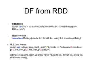 DF from RDD
• 先轉成RDD
scala> val data = sc.textFile("hdfs://localhost:54310/user/hadoop/ml-
100k/u.data")
• 建立case class
case class Rattings(userId: Int, itemID: Int, rating: Int, timestmap:String)
• 轉成Data Frame
scala> val ratting = data.map(_.split("t")).map(p => Rattings(p(0).trim.toInt,
p(1).trim.toInt, p(2).trim.toInt, p(3))).toDF()
ratting: org.apache.spark.sql.DataFrame = [userId: int, itemID: int, rating: int,
timestmap: string]
 