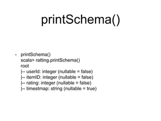 printSchema()
• printSchema()
scala> ratting.printSchema()
root
|-- userId: integer (nullable = false)
|-- itemID: integer (nullable = false)
|-- rating: integer (nullable = false)
|-- timestmap: string (nullable = true)
 