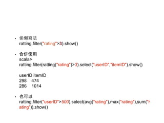 • 偷懶寫法
ratting.filter("rating">3).show()
• 合併使用
scala>
ratting.filter(ratting("rating")>3).select("userID","itemID").show()
userID itemID
298 474
286 1014
• 也可以
ratting.filter("userID">500).select(avg("rating"),max("rating"),sum("r
ating")).show()
 