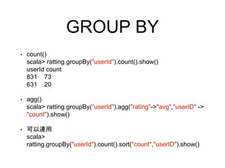 GROUP BY
• count()
scala> ratting.groupBy("userId").count().show()
userId count
831 73
631 20
• agg()
scala> ratting.groupBy("userId").agg("rating"->"avg","userID" ->
"count").show()
• 可以連用
scala>
ratting.groupBy("userId").count().sort("count","userID").show()
 