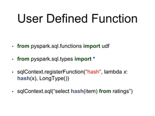 User Defined Function
• from pyspark.sql.functions import udf
• from pyspark.sql.types import *
• sqlContext.registerFunction("hash", lambda x:
hash(x), LongType())
• sqlContext.sql(“select hash(item) from ratings”)
 
