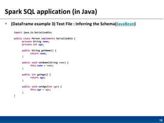 15
Spark SQL application (in Java)
 (DataFrame example 3) Text File : Inferring the Schema(JavaBean)
import java.io.Serializable;
public class Person implements Serializable {
private String name;
private int age;
public String getName() {
return name;
}
public void setName(String name) {
this.name = name;
}
public int getAge() {
return age;
}
public void setAge(int age) {
this.age = age;
}
}
 