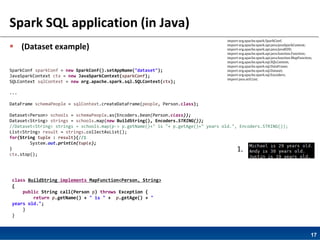 17
Spark SQL application (in Java)
 (Dataset example)
SparkConf sparkConf = new SparkConf().setAppName("dataset");
JavaSparkContext ctx = new JavaSparkContext(sparkConf);
SQLContext sqlContext = new org.apache.spark.sql.SQLContext(ctx);
...
DataFrame schemaPeople = sqlContext.createDataFrame(people, Person.class);
Dataset<Person> schools = schemaPeople.as(Encoders.bean(Person.class));
Dataset<String> strings = schools.map(new BuildString(), Encoders.STRING());
//Dataset<String> strings = schools.map(p-> p.getName()+" is "+ p.getAge()+" years old.", Encoders.STRING());
List<String> result = strings.collectAsList();
for(String tuple : result){//1
System.out.println(tuple);
}
ctx.stop();
class BuildString implements MapFunction<Person, String>
{
public String call(Person p) throws Exception {
return p.getName() + " is " + p.getAge() + "
years old.";
}
}
1.
import org.apache.spark.SparkConf;
import org.apache.spark.api.java.JavaSparkContext;
import org.apache.spark.api.java.JavaRDD;
import org.apache.spark.api.java.function.Function;
import org.apache.spark.api.java.function.MapFunction;
import org.apache.spark.sql.SQLContext;
import org.apache.spark.sql.DataFrame;
import org.apache.spark.sql.Dataset;
import org.apache.spark.sql.Encoders;
import java.util.List;
 