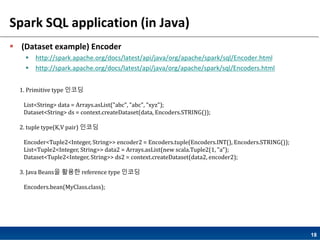 18
Spark SQL application (in Java)
 (Dataset example) Encoder
 http://spark.apache.org/docs/latest/api/java/org/apache/spark/sql/Encoder.html
 http://spark.apache.org/docs/latest/api/java/org/apache/spark/sql/Encoders.html
1. Primitive type 인코딩
List<String> data = Arrays.asList("abc", "abc", "xyz");
Dataset<String> ds = context.createDataset(data, Encoders.STRING());
2. tuple type(K,V pair) 인코딩
Encoder<Tuple2<Integer, String>> encoder2 = Encoders.tuple(Encoders.INT(), Encoders.STRING());
List<Tuple2<Integer, String>> data2 = Arrays.asList(new scala.Tuple2(1, "a");
Dataset<Tuple2<Integer, String>> ds2 = context.createDataset(data2, encoder2);
3. Java Beans을 활용한 reference type 인코딩
Encoders.bean(MyClass.class);
 