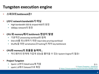 4
Tungsten execution engine
 스파크의 bottleneck은?
 I/O나 network bandwidth가 아님
 High bandwidth SSD & striped HDD의 등장
 10Gbps network의 등장
 CPU 와 memory에서 bottleneck 현상이 발생
 기본적인 processing workload와 함께
 Disk I/O를 최소화하기 위한 input data pruning workload
 Shuffle을 위한 serialization과 hashing이 특히 key bottleneck
 CPU와 memory의 효율을 높여야…
 하드웨어의 한계에 가깝게 성능을 뽑아올 수 있는 System Engine이 필요!
 Project Tungsten
 Spark 1.4부터 DataFrame에 적용
 spark 1.6에서 Dataset으로 확장
참고:
1. Project Tungsten – databrick
2. https://issues.apache.org/jira/browse/SPARK-7075
 