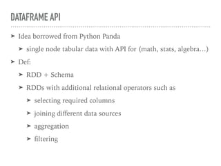 DATAFRAME API
➤ Idea borrowed from Python Panda
➤ single node tabular data with API for (math, stats, algebra…)
➤ Def:
➤ RDD + Schema
➤ RDDs with additional relational operators such as
➤ selecting required columns
➤ joining diﬀerent data sources
➤ aggregation
➤ ﬁltering
 