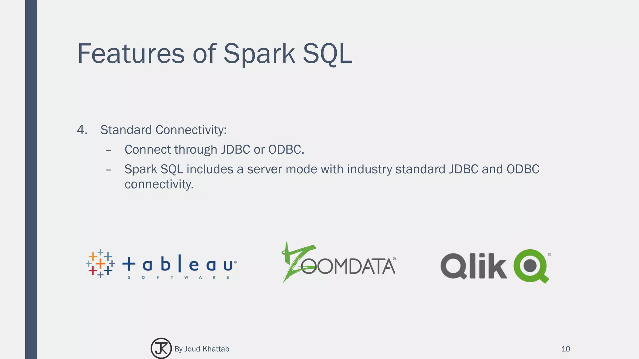 Features of Spark SQL
4. Standard Connectivity:
– Connect through JDBC or ODBC.
– Spark SQL includes a server mode with industry standard JDBC and ODBC
connectivity.
10By Joud Khattab
 