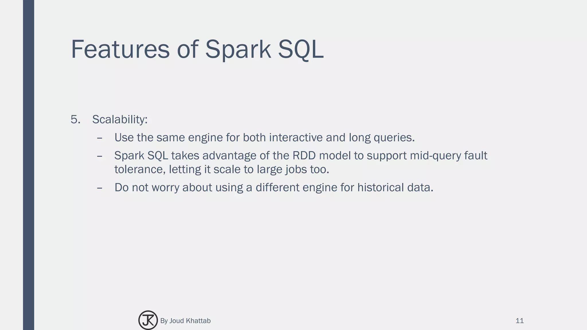 Features of Spark SQL
5. Scalability:
– Use the same engine for both interactive and long queries.
– Spark SQL takes advantage of the RDD model to support mid-query fault
tolerance, letting it scale to large jobs too.
– Do not worry about using a different engine for historical data.
11By Joud Khattab
 