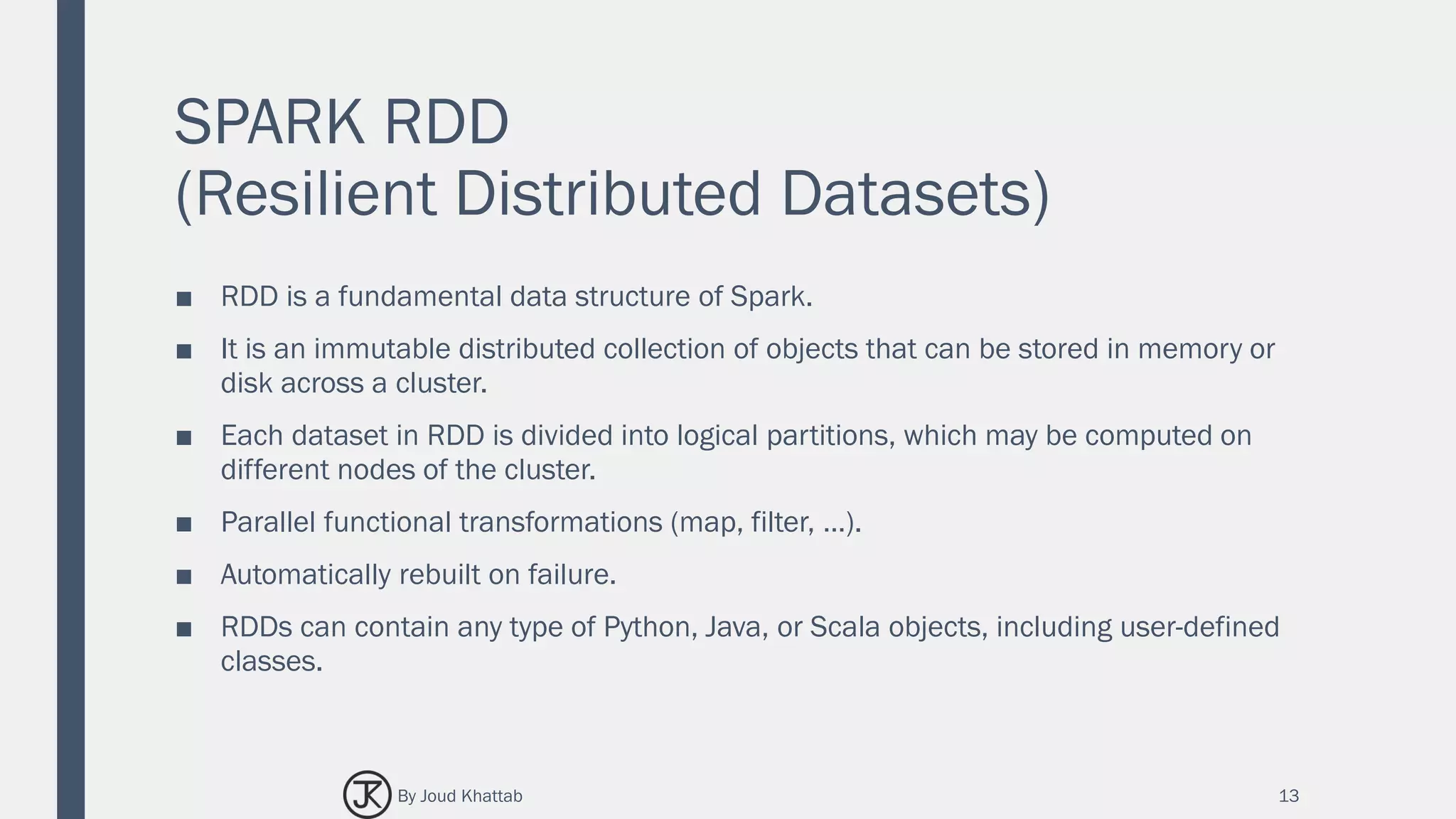SPARK RDD
(Resilient Distributed Datasets)
■ RDD is a fundamental data structure of Spark.
■ It is an immutable distributed collection of objects that can be stored in memory or
disk across a cluster.
■ Each dataset in RDD is divided into logical partitions, which may be computed on
different nodes of the cluster.
■ Parallel functional transformations (map, filter, …).
■ Automatically rebuilt on failure.
■ RDDs can contain any type of Python, Java, or Scala objects, including user-defined
classes.
13By Joud Khattab
 