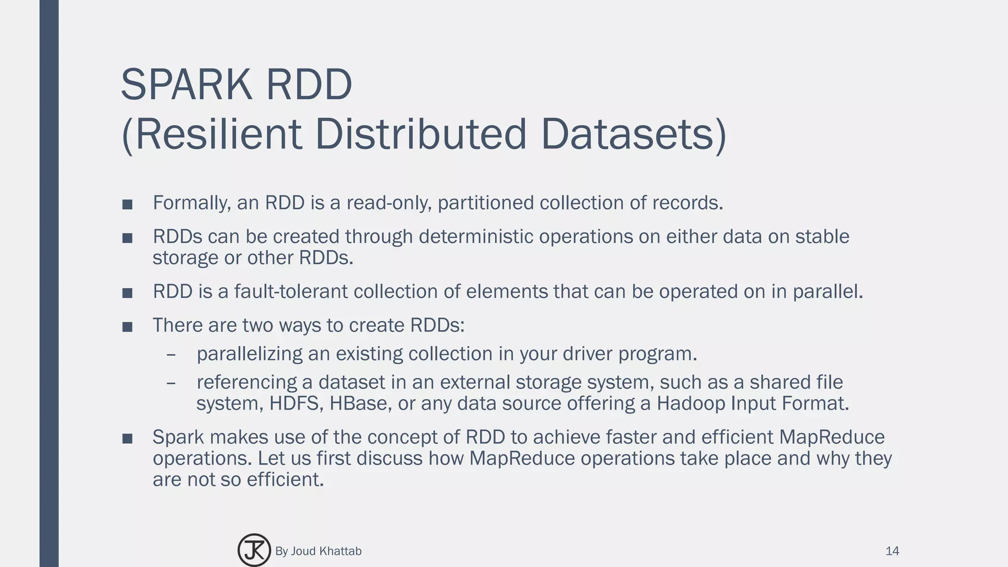 SPARK RDD
(Resilient Distributed Datasets)
■ Formally, an RDD is a read-only, partitioned collection of records.
■ RDDs can be created through deterministic operations on either data on stable
storage or other RDDs.
■ RDD is a fault-tolerant collection of elements that can be operated on in parallel.
■ There are two ways to create RDDs:
– parallelizing an existing collection in your driver program.
– referencing a dataset in an external storage system, such as a shared file
system, HDFS, HBase, or any data source offering a Hadoop Input Format.
■ Spark makes use of the concept of RDD to achieve faster and efficient MapReduce
operations. Let us first discuss how MapReduce operations take place and why they
are not so efficient.
14By Joud Khattab
 