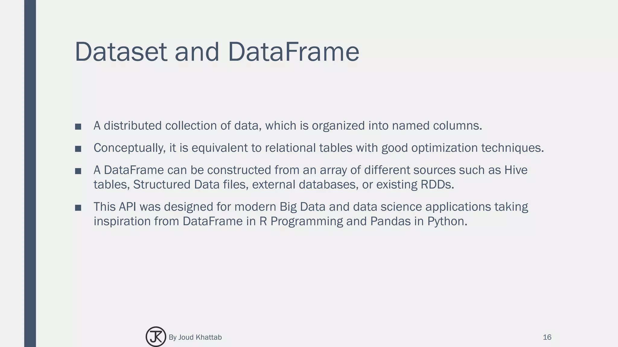 Dataset and DataFrame
■ A distributed collection of data, which is organized into named columns.
■ Conceptually, it is equivalent to relational tables with good optimization techniques.
■ A DataFrame can be constructed from an array of different sources such as Hive
tables, Structured Data files, external databases, or existing RDDs.
■ This API was designed for modern Big Data and data science applications taking
inspiration from DataFrame in R Programming and Pandas in Python.
16By Joud Khattab
 