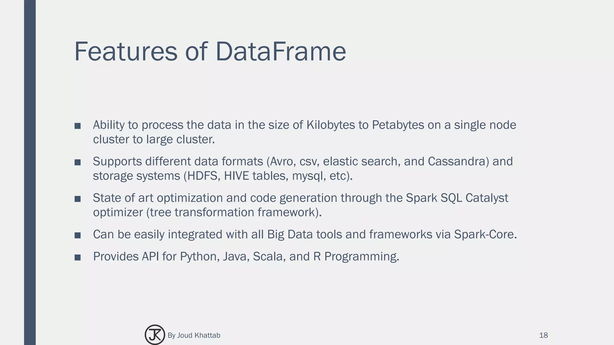 Features of DataFrame
■ Ability to process the data in the size of Kilobytes to Petabytes on a single node
cluster to large cluster.
■ Supports different data formats (Avro, csv, elastic search, and Cassandra) and
storage systems (HDFS, HIVE tables, mysql, etc).
■ State of art optimization and code generation through the Spark SQL Catalyst
optimizer (tree transformation framework).
■ Can be easily integrated with all Big Data tools and frameworks via Spark-Core.
■ Provides API for Python, Java, Scala, and R Programming.
18By Joud Khattab
 