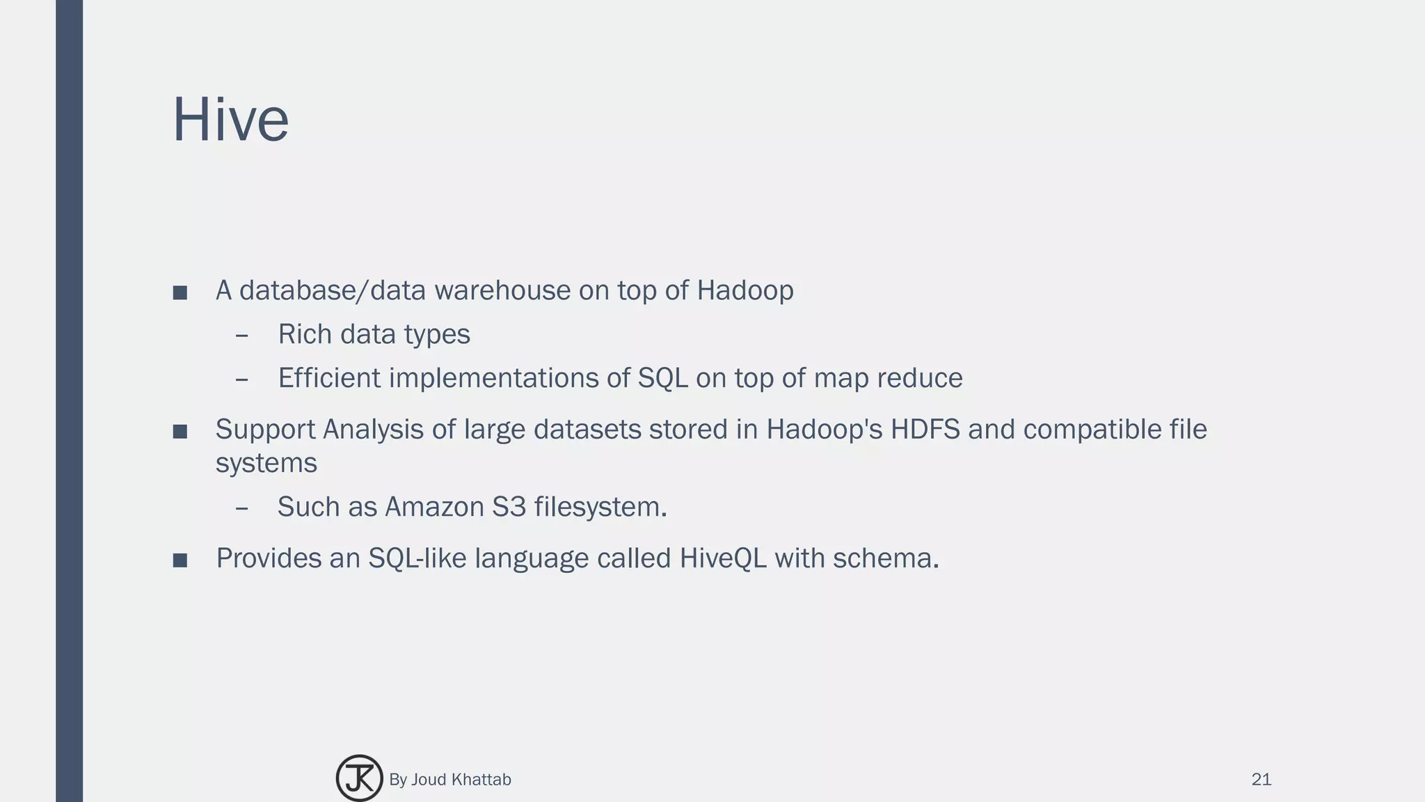 Hive
■ A database/data warehouse on top of Hadoop
– Rich data types
– Efficient implementations of SQL on top of map reduce
■ Support Analysis of large datasets stored in Hadoop's HDFS and compatible file
systems
– Such as Amazon S3 filesystem.
■ Provides an SQL-like language called HiveQL with schema.
21By Joud Khattab
 