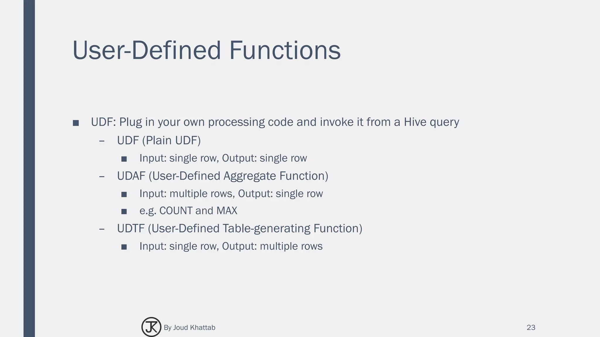 User-Defined Functions
■ UDF: Plug in your own processing code and invoke it from a Hive query
– UDF (Plain UDF)
■ Input: single row, Output: single row
– UDAF (User-Defined Aggregate Function)
■ Input: multiple rows, Output: single row
■ e.g. COUNT and MAX
– UDTF (User-Defined Table-generating Function)
■ Input: single row, Output: multiple rows
23By Joud Khattab
 